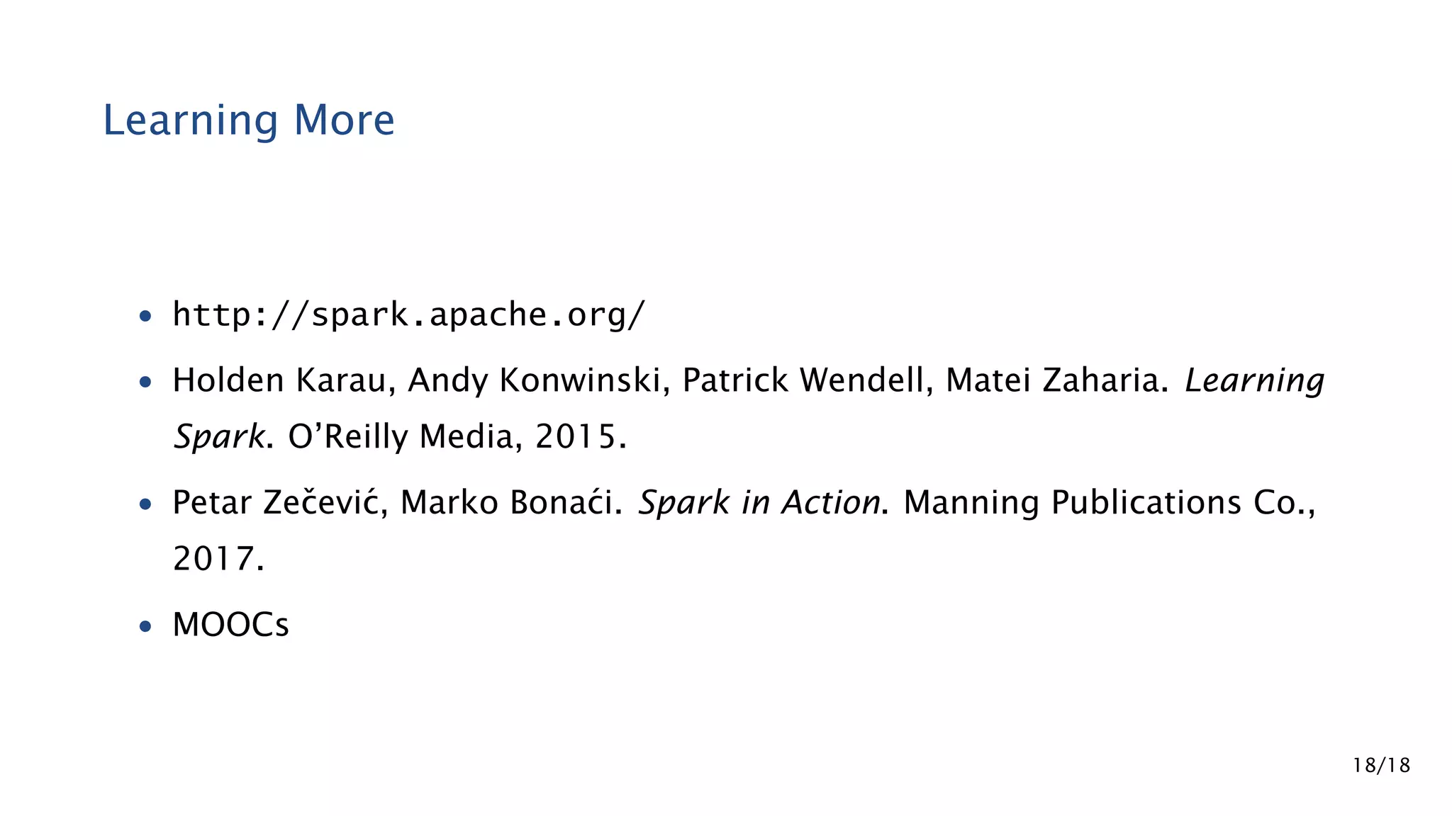 Learning More • http://spark.apache.org/ • Holden Karau, Andy Konwinski, Patrick Wendell, Matei Zaharia. Learning Spark. O’Reilly Media, 2015. • Petar Zeˇcevi´c, Marko Bona´ci. Spark in Action. Manning Publications Co., 2017. • MOOCs 18/18 