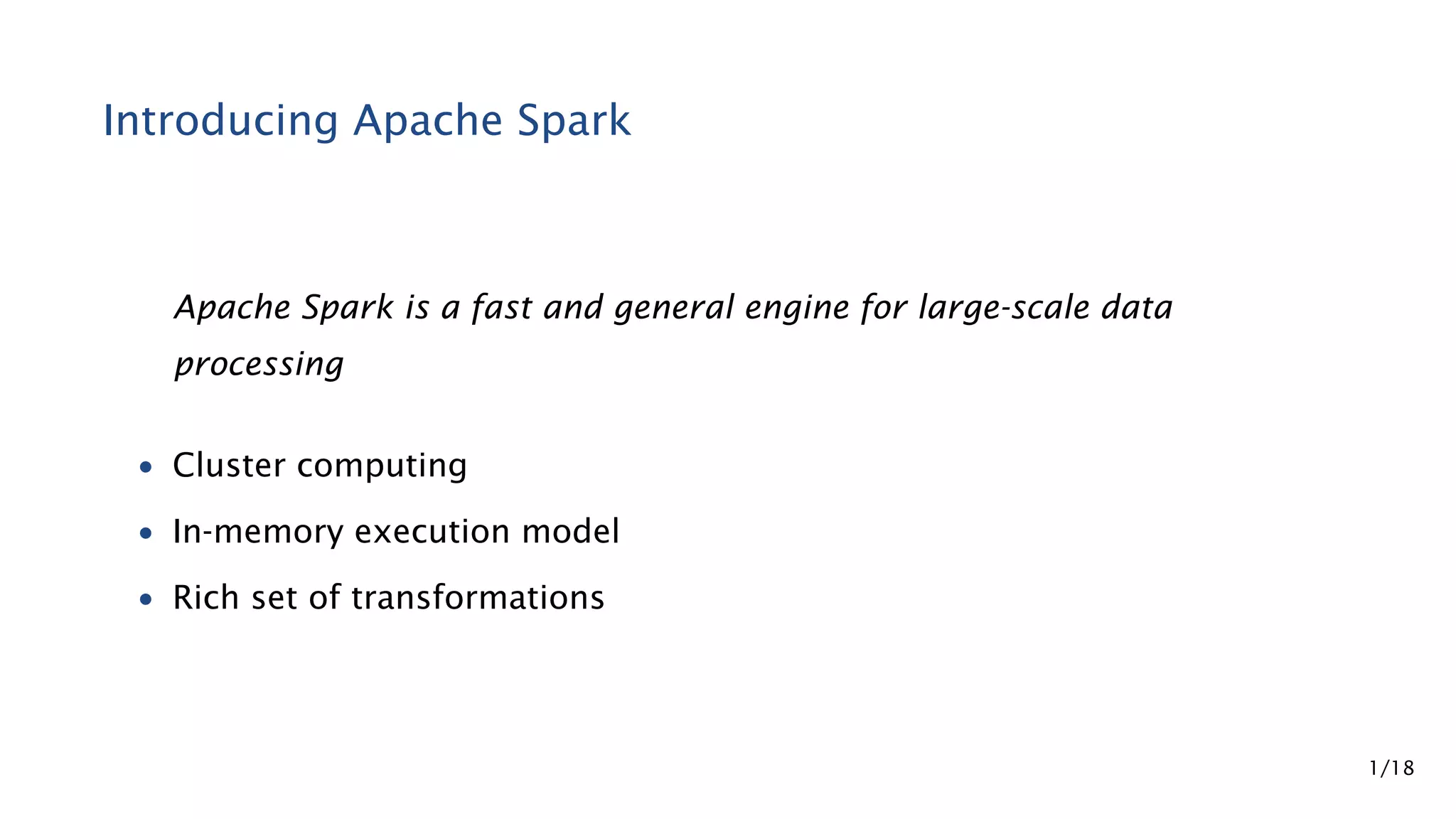 Introducing Apache Spark Apache Spark is a fast and general engine for large-scale data processing • Cluster computing • In-memory execution model • Rich set of transformations 1/18 