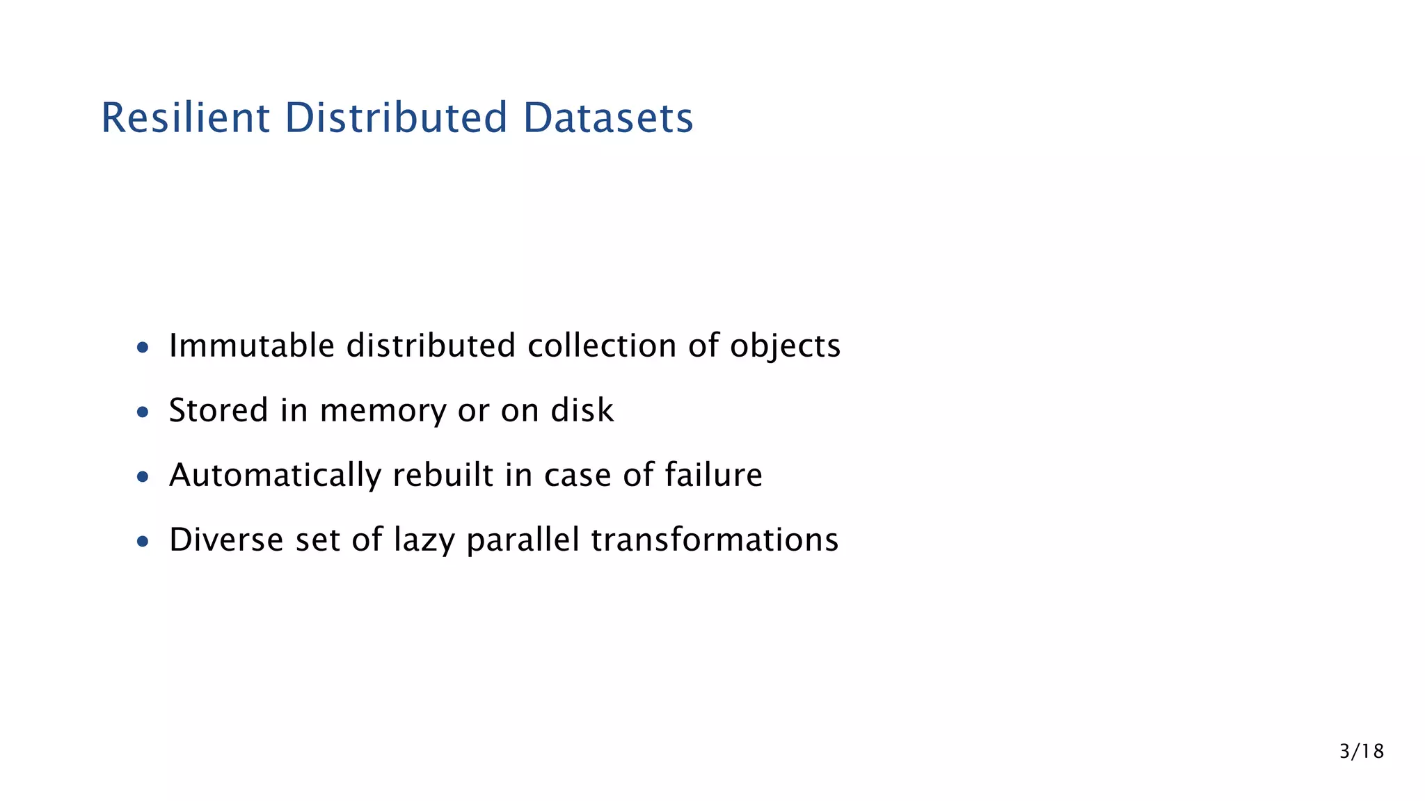 Resilient Distributed Datasets • Immutable distributed collection of objects • Stored in memory or on disk • Automatically rebuilt in case of failure • Diverse set of lazy parallel transformations 3/18 