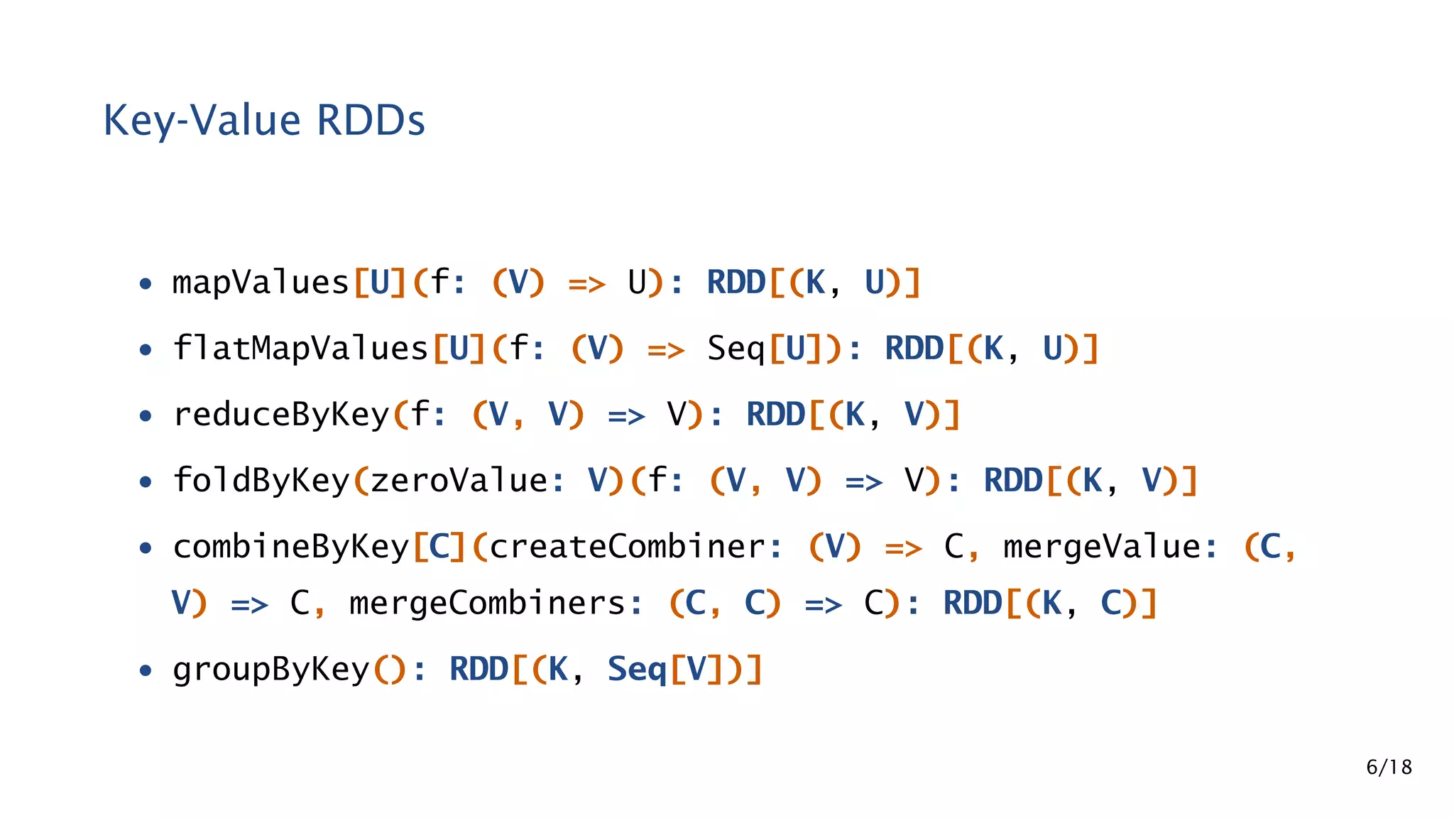 Key-Value RDDs • mapValues[U](f: (V) => U): RDD[(K, U)] • flatMapValues[U](f: (V) => Seq[U]): RDD[(K, U)] • reduceByKey(f: (V, V) => V): RDD[(K, V)] • foldByKey(zeroValue: V)(f: (V, V) => V): RDD[(K, V)] • combineByKey[C](createCombiner: (V) => C, mergeValue: (C, V) => C, mergeCombiners: (C, C) => C): RDD[(K, C)] • groupByKey(): RDD[(K, Seq[V])] 6/18 