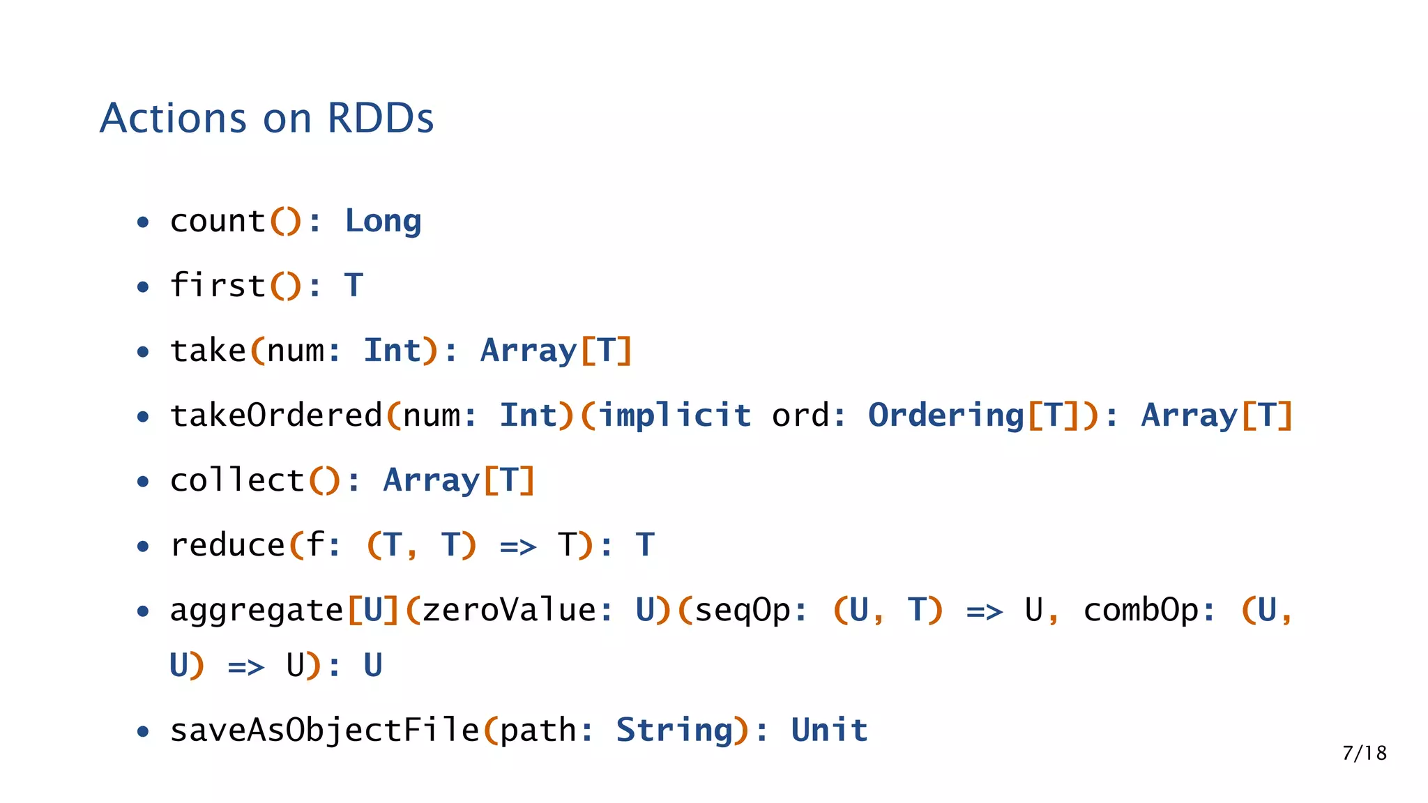 Actions on RDDs • count(): Long • first(): T • take(num: Int): Array[T] • takeOrdered(num: Int)(implicit ord: Ordering[T]): Array[T] • collect(): Array[T] • reduce(f: (T, T) => T): T • aggregate[U](zeroValue: U)(seqOp: (U, T) => U, combOp: (U, U) => U): U • saveAsObjectFile(path: String): Unit 7/18 