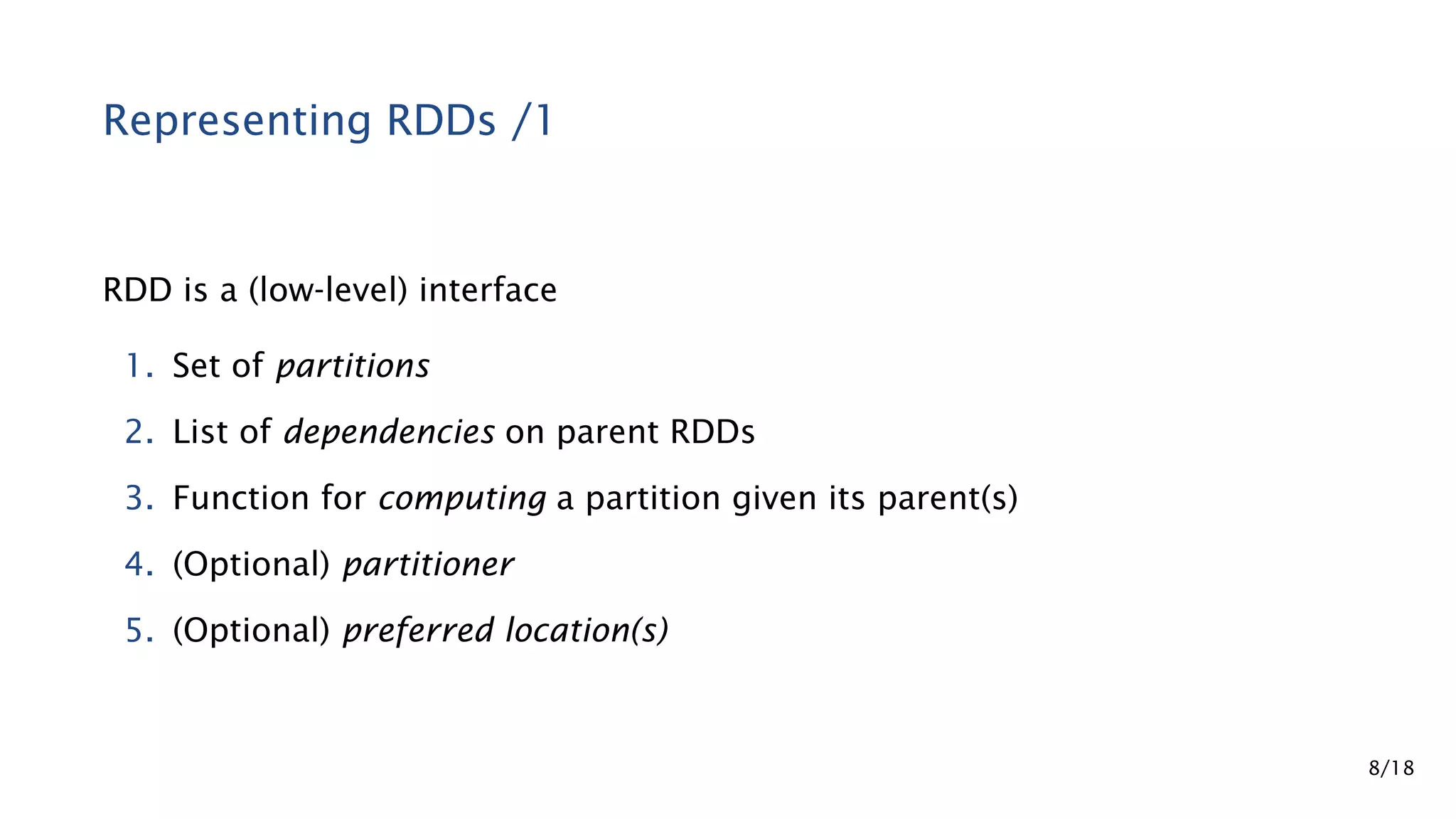 Representing RDDs /1 RDD is a (low-level) interface 1. Set of partitions 2. List of dependencies on parent RDDs 3. Function for computing a partition given its parent(s) 4. (Optional) partitioner 5. (Optional) preferred location(s) 8/18 