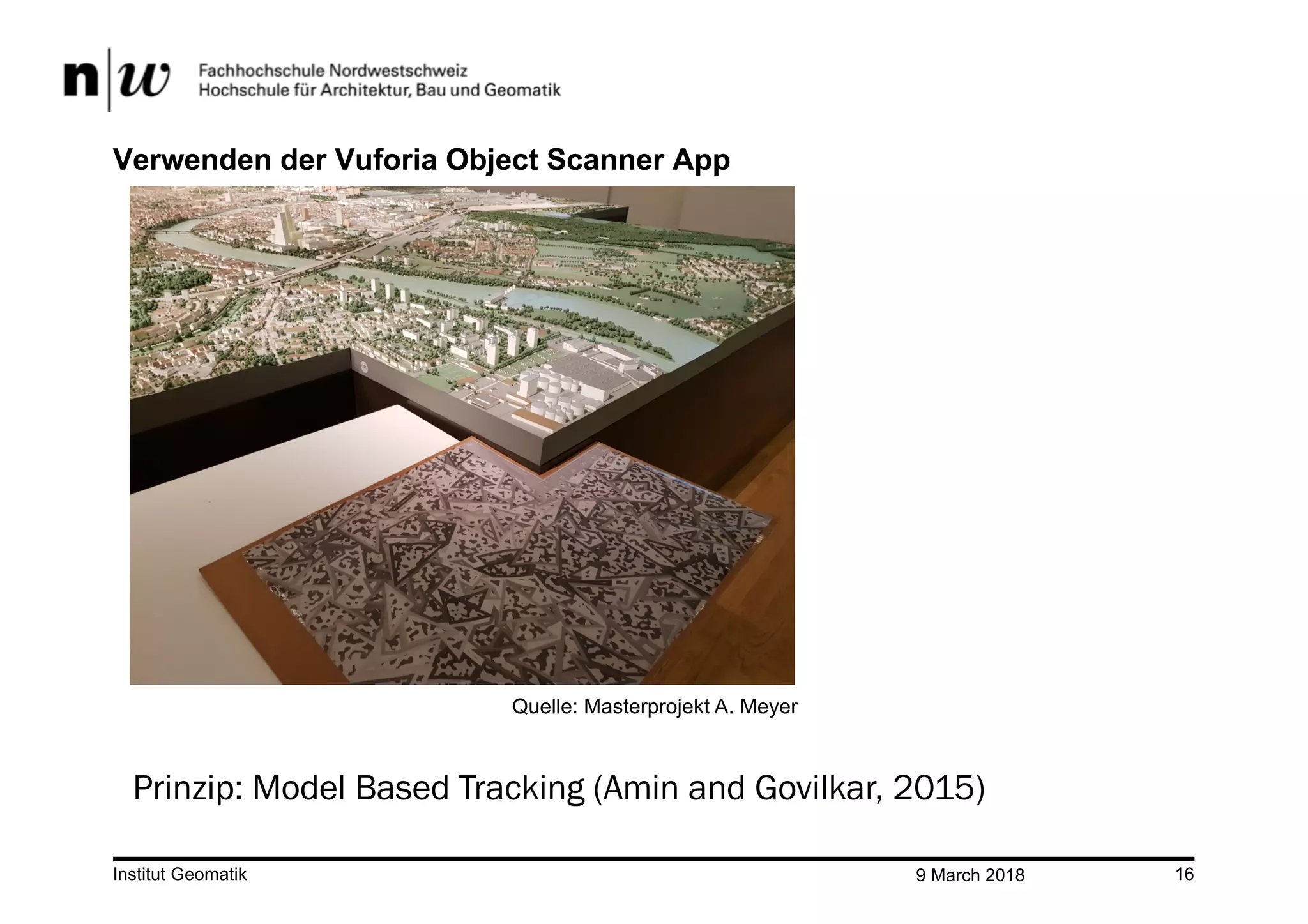 9 March 2018Institut Geomatik 16
Verwenden der Vuforia Object Scanner App
Prinzip: Model Based Tracking (Amin and Govilkar, 2015)
Quelle: Masterprojekt A. Meyer
 