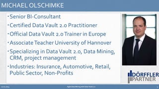 MICHAEL OLSCHIMKE 
Senior BI-Consultant 
Certified Data Vault 2.0 Practitioner 
Official Data Vault 2.0 Trainer in Europe 
AssociateTeacher University of Hannover 
Specializing in Data Vault 2.0, Data Mining, 
CRM, project management 
Industries: Insurance, Automotive, Retail, 
Public Sector, Non-Profits 
12.02.2014 Agile Data Mining with Data Vault 2.0 5 
 