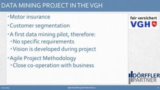 DATA MINING PROJECT IN THE VGH 
Motor insurance 
Customer segmentation 
A first datamining pilot, therefore: 
No specific requirements 
Vision is developed during project 
Agile Project Methodology 
Close co-operation with business 
12.02.2014 Agile Data Mining with Data Vault 2.0 8 
 