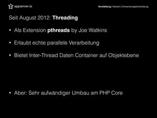 Vorstellung | Nutzen | Anwendungsentwicklung
Seit August 2012: Threading"
• Als Extension pthreads by Joe Watkins
• Erlaubt echte parallele Verarbeitung
• Bietet Inter-Thread Daten Container auf Objektebene
!
!
• Aber: Sehr aufwändiger Umbau am PHP Core
 