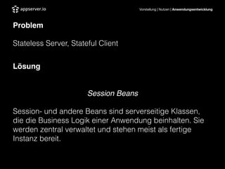 Vorstellung | Nutzen | Anwendungsentwicklung
Problem"
Stateless Server, Stateful Client
!
Lösung"
!
Session Beans!
Session- und andere Beans sind serverseitige Klassen,
die die Business Logik einer Anwendung beinhalten. Sie
werden zentral verwaltet und stehen meist als fertige
Instanz bereit.	

 