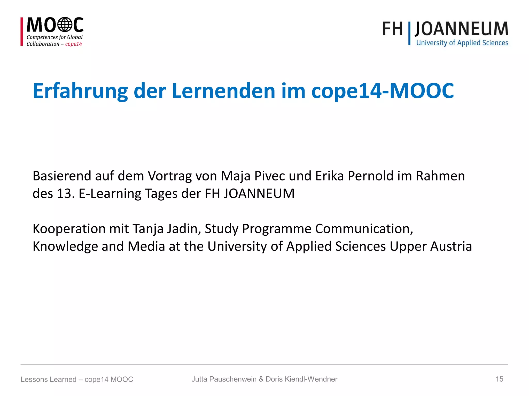Erfahrung der Lernenden im cope14-MOOC
Basierend auf dem Vortrag von Maja Pivec und Erika Pernold im Rahmen
des 13. E-Learning Tages der FH JOANNEUM
Kooperation mit Tanja Jadin, Study Programme Communication,
Knowledge and Media at the University of Applied Sciences Upper Austria
Jutta Pauschenwein & Doris Kiendl-Wendner 15Lessons Learned – cope14 MOOC
 