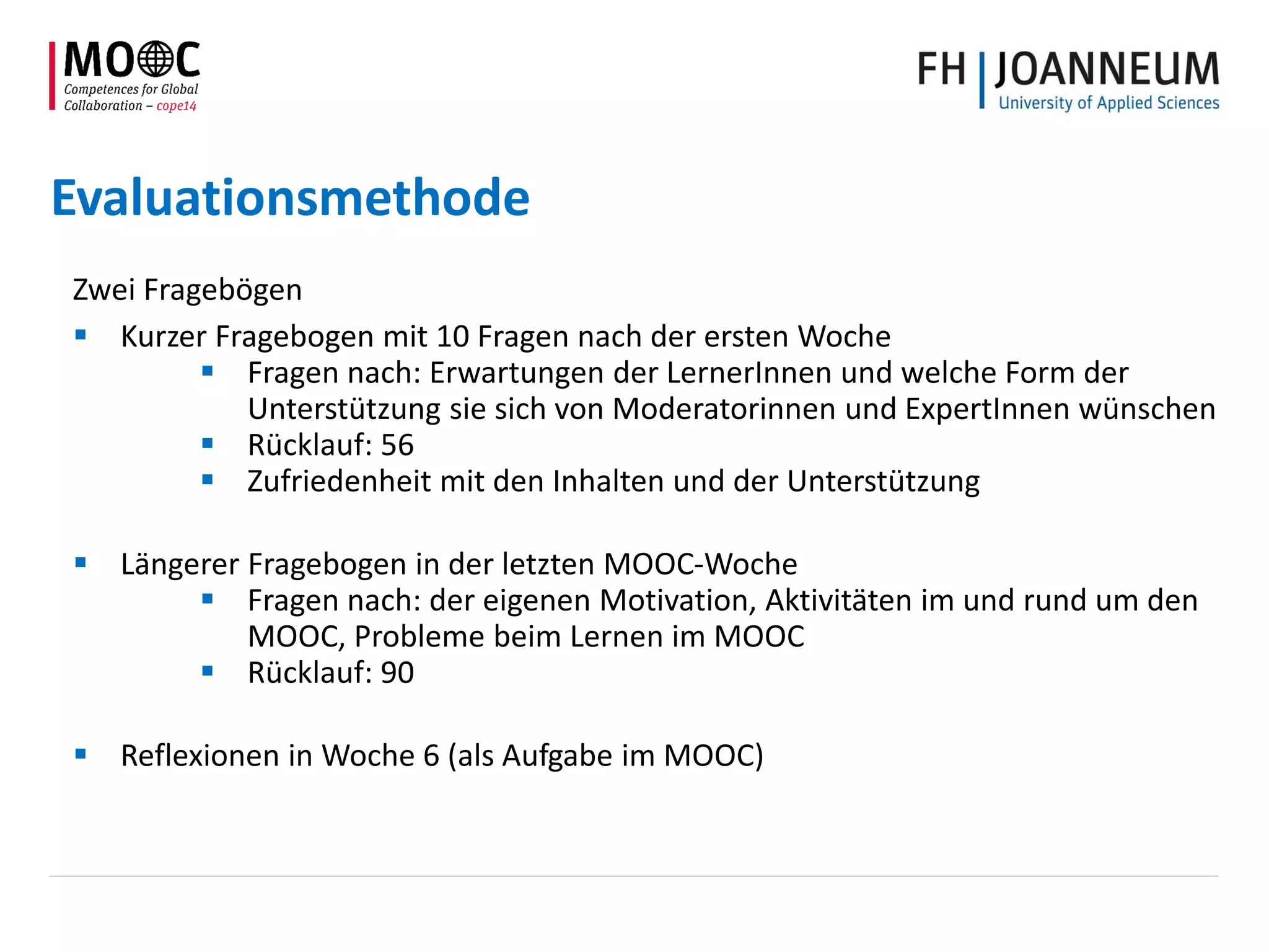 Evaluationsmethode
Zwei Fragebögen
 Kurzer Fragebogen mit 10 Fragen nach der ersten Woche
 Fragen nach: Erwartungen der LernerInnen und welche Form der
Unterstützung sie sich von Moderatorinnen und ExpertInnen wünschen
 Rücklauf: 56
 Zufriedenheit mit den Inhalten und der Unterstützung
 Längerer Fragebogen in der letzten MOOC-Woche
 Fragen nach: der eigenen Motivation, Aktivitäten im und rund um den
MOOC, Probleme beim Lernen im MOOC
 Rücklauf: 90
 Reflexionen in Woche 6 (als Aufgabe im MOOC)
 