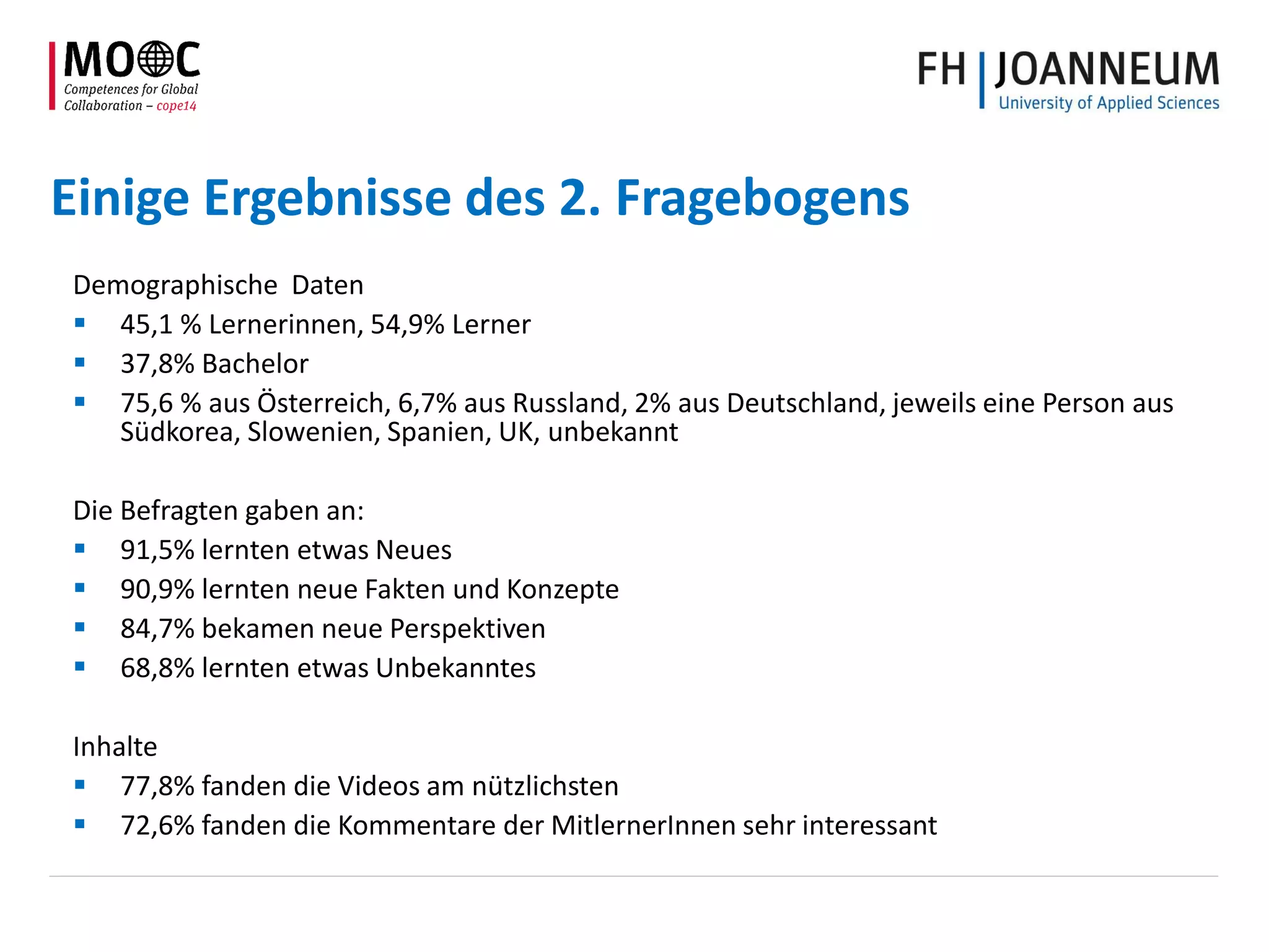 Einige Ergebnisse des 2. Fragebogens
Demographische Daten
 45,1 % Lernerinnen, 54,9% Lerner
 37,8% Bachelor
 75,6 % aus Österreich, 6,7% aus Russland, 2% aus Deutschland, jeweils eine Person aus
Südkorea, Slowenien, Spanien, UK, unbekannt
Die Befragten gaben an:
 91,5% lernten etwas Neues
 90,9% lernten neue Fakten und Konzepte
 84,7% bekamen neue Perspektiven
 68,8% lernten etwas Unbekanntes
Inhalte
 77,8% fanden die Videos am nützlichsten
 72,6% fanden die Kommentare der MitlernerInnen sehr interessant
 