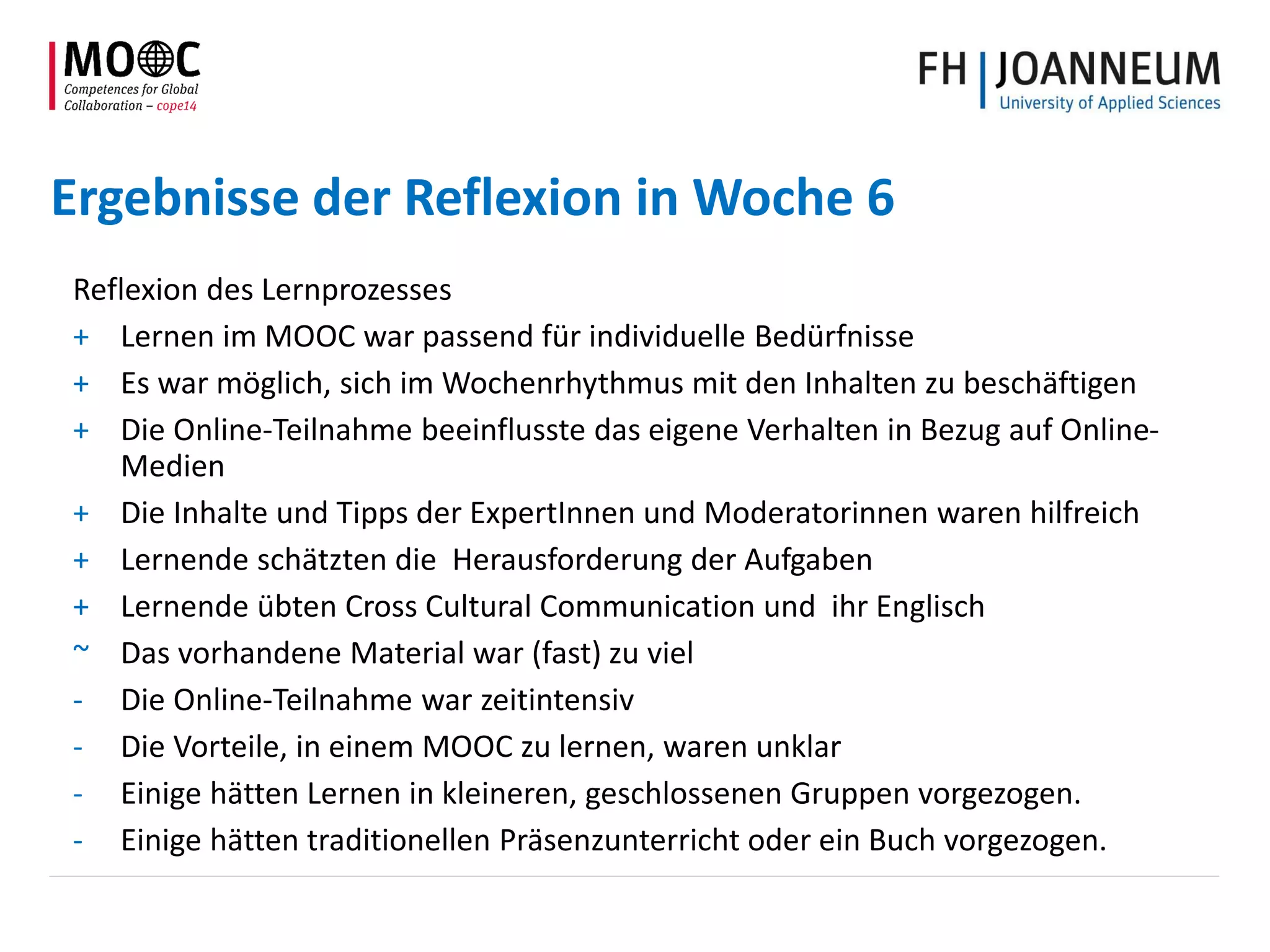 Ergebnisse der Reflexion in Woche 6
Reflexion des Lernprozesses
+ Lernen im MOOC war passend für individuelle Bedürfnisse
+ Es war möglich, sich im Wochenrhythmus mit den Inhalten zu beschäftigen
+ Die Online-Teilnahme beeinflusste das eigene Verhalten in Bezug auf Online-
Medien
+ Die Inhalte und Tipps der ExpertInnen und Moderatorinnen waren hilfreich
+ Lernende schätzten die Herausforderung der Aufgaben
+ Lernende übten Cross Cultural Communication und ihr Englisch
~ Das vorhandene Material war (fast) zu viel
- Die Online-Teilnahme war zeitintensiv
- Die Vorteile, in einem MOOC zu lernen, waren unklar
- Einige hätten Lernen in kleineren, geschlossenen Gruppen vorgezogen.
- Einige hätten traditionellen Präsenzunterricht oder ein Buch vorgezogen.
 