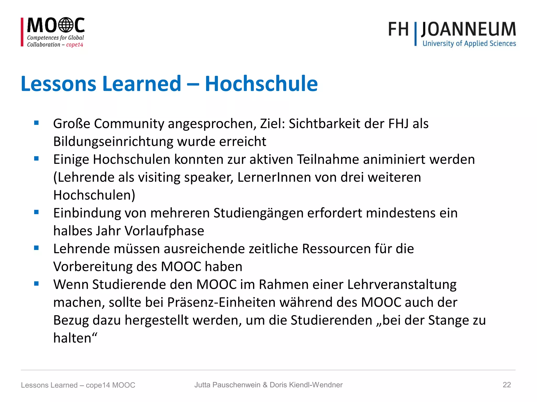 Lessons Learned – Hochschule
 Große Community angesprochen, Ziel: Sichtbarkeit der FHJ als
Bildungseinrichtung wurde erreicht
 Einige Hochschulen konnten zur aktiven Teilnahme animiniert werden
(Lehrende als visiting speaker, LernerInnen von drei weiteren
Hochschulen)
 Einbindung von mehreren Studiengängen erfordert mindestens ein
halbes Jahr Vorlaufphase
 Lehrende müssen ausreichende zeitliche Ressourcen für die
Vorbereitung des MOOC haben
 Wenn Studierende den MOOC im Rahmen einer Lehrveranstaltung
machen, sollte bei Präsenz-Einheiten während des MOOC auch der
Bezug dazu hergestellt werden, um die Studierenden „bei der Stange zu
halten“
Jutta Pauschenwein & Doris Kiendl-Wendner 22Lessons Learned – cope14 MOOC
 