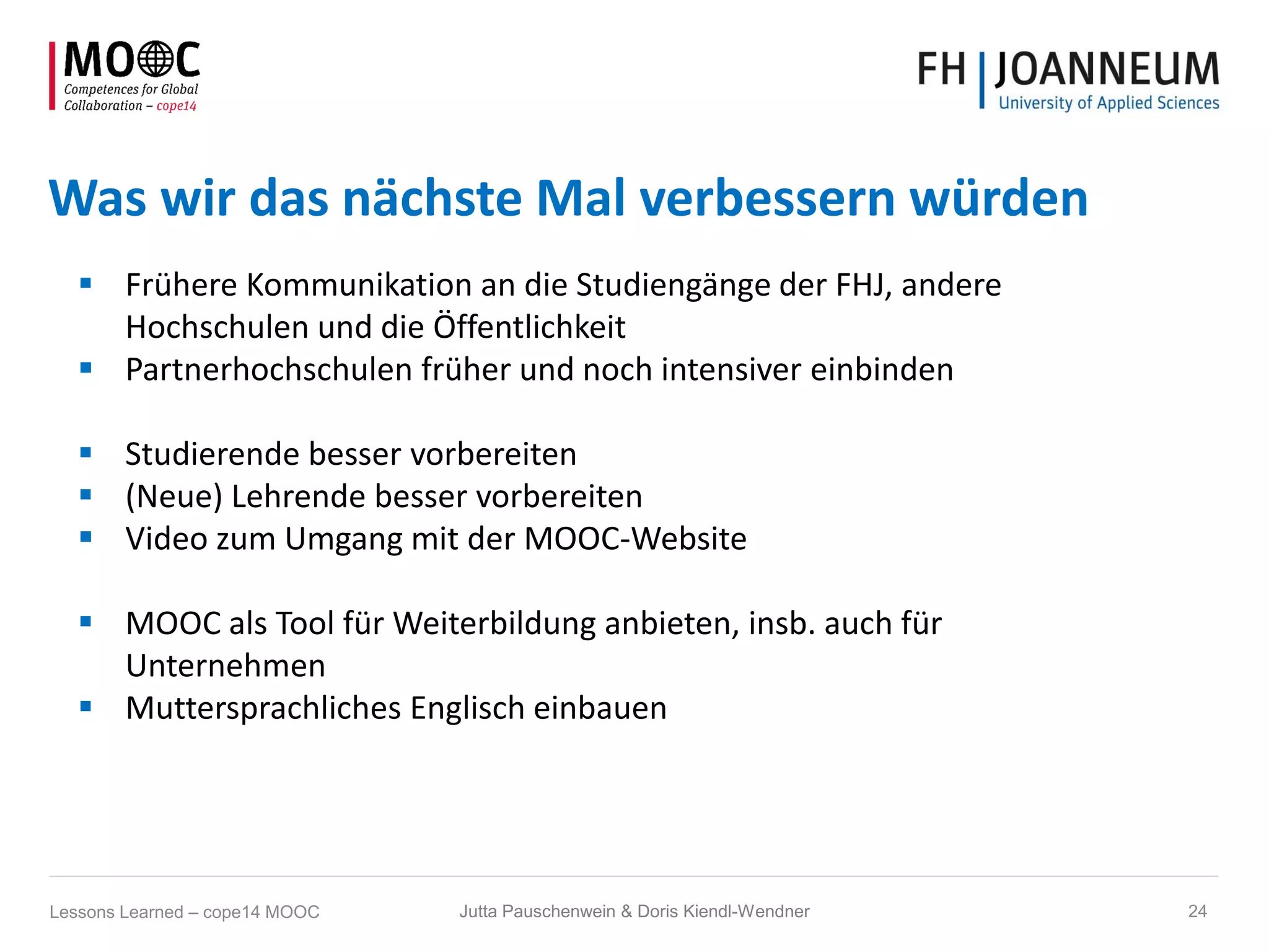 Was wir das nächste Mal verbessern würden
 Frühere Kommunikation an die Studiengänge der FHJ, andere
Hochschulen und die Öffentlichkeit
 Partnerhochschulen früher und noch intensiver einbinden
 Studierende besser vorbereiten
 (Neue) Lehrende besser vorbereiten
 Video zum Umgang mit der MOOC-Website
 MOOC als Tool für Weiterbildung anbieten, insb. auch für
Unternehmen
 Muttersprachliches Englisch einbauen
Jutta Pauschenwein & Doris Kiendl-Wendner 24Lessons Learned – cope14 MOOC
 