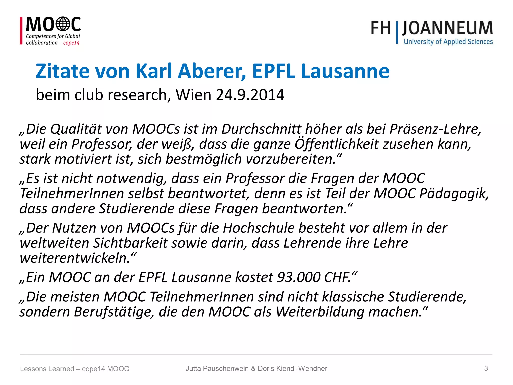 Zitate von Karl Aberer, EPFL Lausanne
beim club research, Wien 24.9.2014
„Die Qualität von MOOCs ist im Durchschnitt höher als bei Präsenz-Lehre,
weil ein Professor, der weiß, dass die ganze Öffentlichkeit zusehen kann,
stark motiviert ist, sich bestmöglich vorzubereiten.“
„Es ist nicht notwendig, dass ein Professor die Fragen der MOOC
TeilnehmerInnen selbst beantwortet, denn es ist Teil der MOOC Pädagogik,
dass andere Studierende diese Fragen beantworten.“
„Der Nutzen von MOOCs für die Hochschule besteht vor allem in der
weltweiten Sichtbarkeit sowie darin, dass Lehrende ihre Lehre
weiterentwickeln.“
„Ein MOOC an der EPFL Lausanne kostet 93.000 CHF.“
„Die meisten MOOC TeilnehmerInnen sind nicht klassische Studierende,
sondern Berufstätige, die den MOOC als Weiterbildung machen.“
Lessons Learned – cope14 MOOC 3Jutta Pauschenwein & Doris Kiendl-Wendner
 