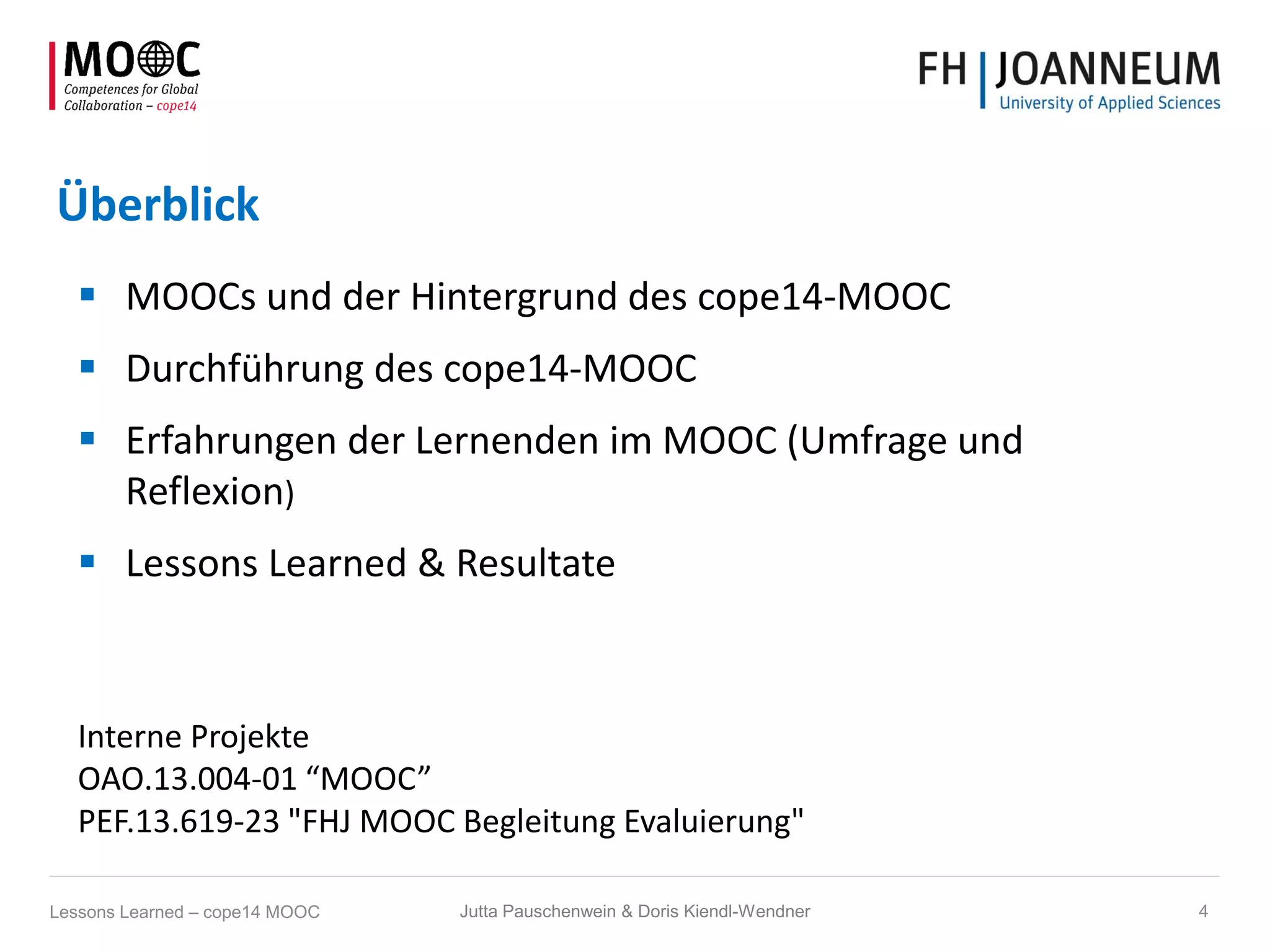 Überblick
 MOOCs und der Hintergrund des cope14-MOOC
 Durchführung des cope14-MOOC
 Erfahrungen der Lernenden im MOOC (Umfrage und
Reflexion)
 Lessons Learned & Resultate
Interne Projekte
OAO.13.004-01 “MOOC”
PEF.13.619-23 "FHJ MOOC Begleitung Evaluierung"
Jutta Pauschenwein & Doris Kiendl-Wendner 4Lessons Learned – cope14 MOOC
 