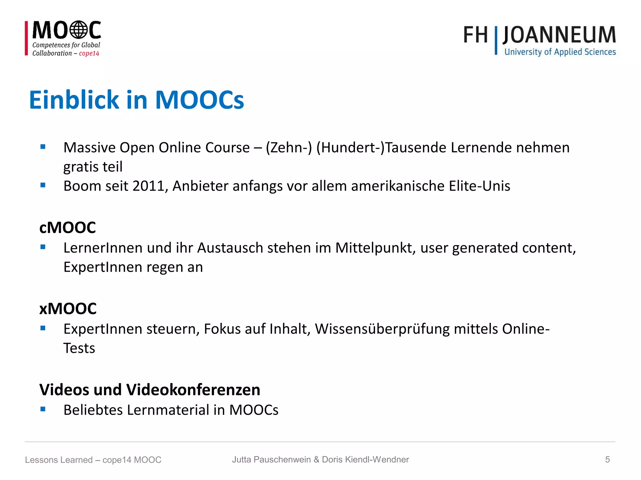 Einblick in MOOCs
 Massive Open Online Course – (Zehn-) (Hundert-)Tausende Lernende nehmen
gratis teil
 Boom seit 2011, Anbieter anfangs vor allem amerikanische Elite-Unis
cMOOC
 LernerInnen und ihr Austausch stehen im Mittelpunkt, user generated content,
ExpertInnen regen an
xMOOC
 ExpertInnen steuern, Fokus auf Inhalt, Wissensüberprüfung mittels Online-
Tests
Videos und Videokonferenzen
 Beliebtes Lernmaterial in MOOCs
Jutta Pauschenwein & Doris Kiendl-Wendner 5Lessons Learned – cope14 MOOC
 