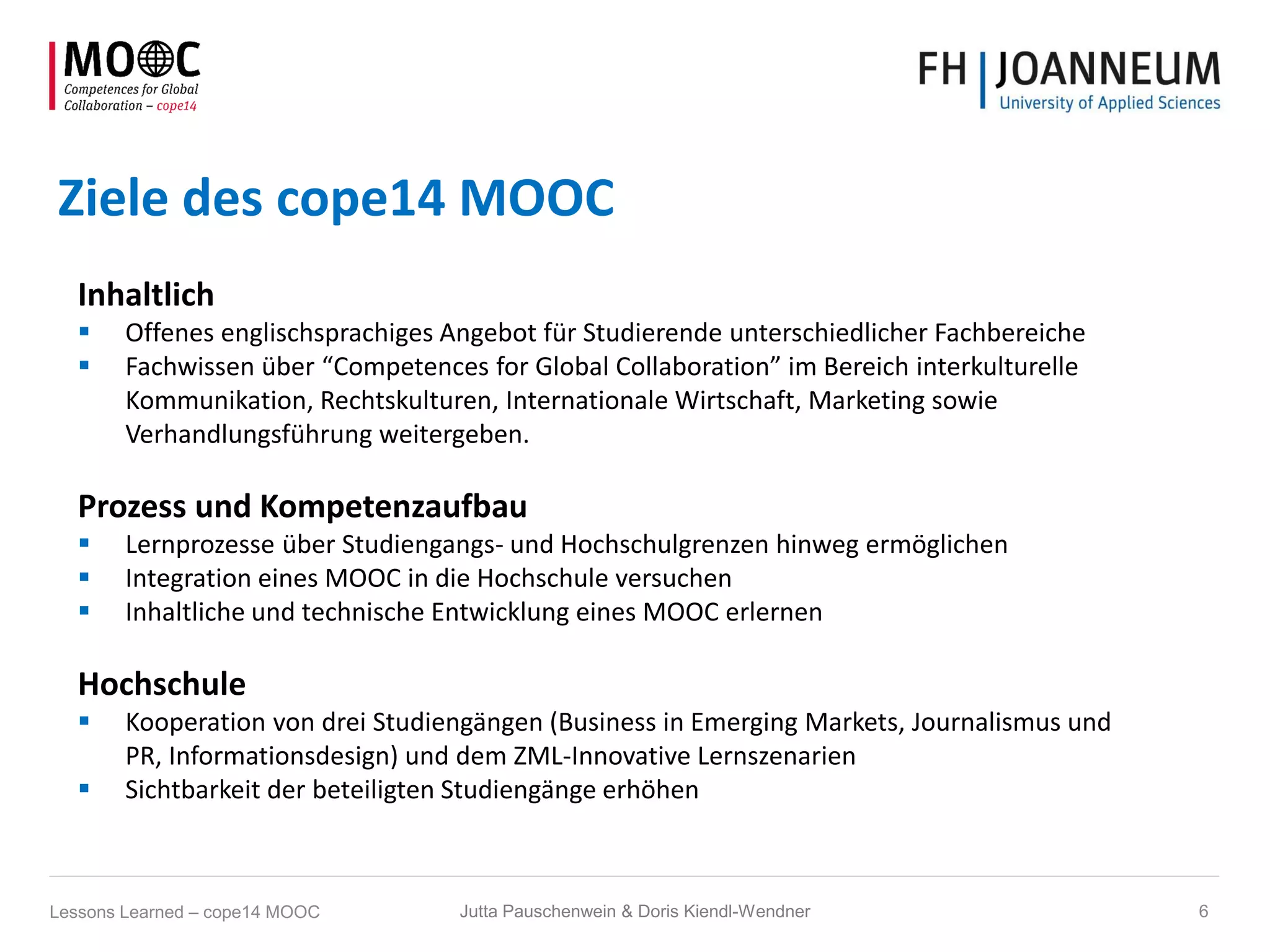 Ziele des cope14 MOOC
Inhaltlich
 Offenes englischsprachiges Angebot für Studierende unterschiedlicher Fachbereiche
 Fachwissen über “Competences for Global Collaboration” im Bereich interkulturelle
Kommunikation, Rechtskulturen, Internationale Wirtschaft, Marketing sowie
Verhandlungsführung weitergeben.
Prozess und Kompetenzaufbau
 Lernprozesse über Studiengangs- und Hochschulgrenzen hinweg ermöglichen
 Integration eines MOOC in die Hochschule versuchen
 Inhaltliche und technische Entwicklung eines MOOC erlernen
Hochschule
 Kooperation von drei Studiengängen (Business in Emerging Markets, Journalismus und
PR, Informationsdesign) und dem ZML-Innovative Lernszenarien
 Sichtbarkeit der beteiligten Studiengänge erhöhen
Jutta Pauschenwein & Doris Kiendl-Wendner 6Lessons Learned – cope14 MOOC
 