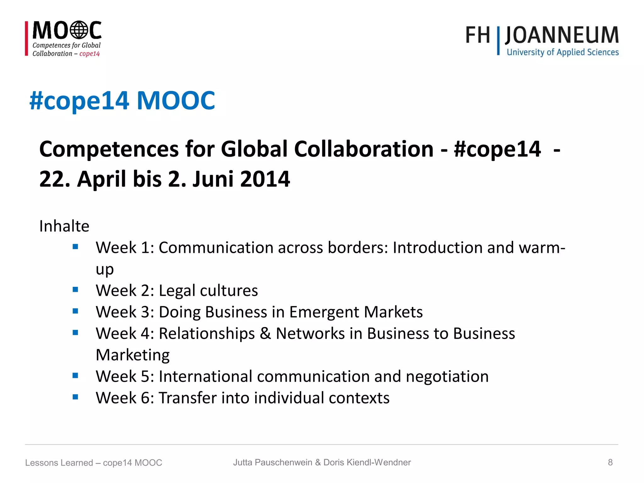 #cope14 MOOC
Competences for Global Collaboration - #cope14 -
22. April bis 2. Juni 2014
Inhalte
 Week 1: Communication across borders: Introduction and warm-
up
 Week 2: Legal cultures
 Week 3: Doing Business in Emergent Markets
 Week 4: Relationships & Networks in Business to Business
Marketing
 Week 5: International communication and negotiation
 Week 6: Transfer into individual contexts
Jutta Pauschenwein & Doris Kiendl-Wendner 8Lessons Learned – cope14 MOOC
 