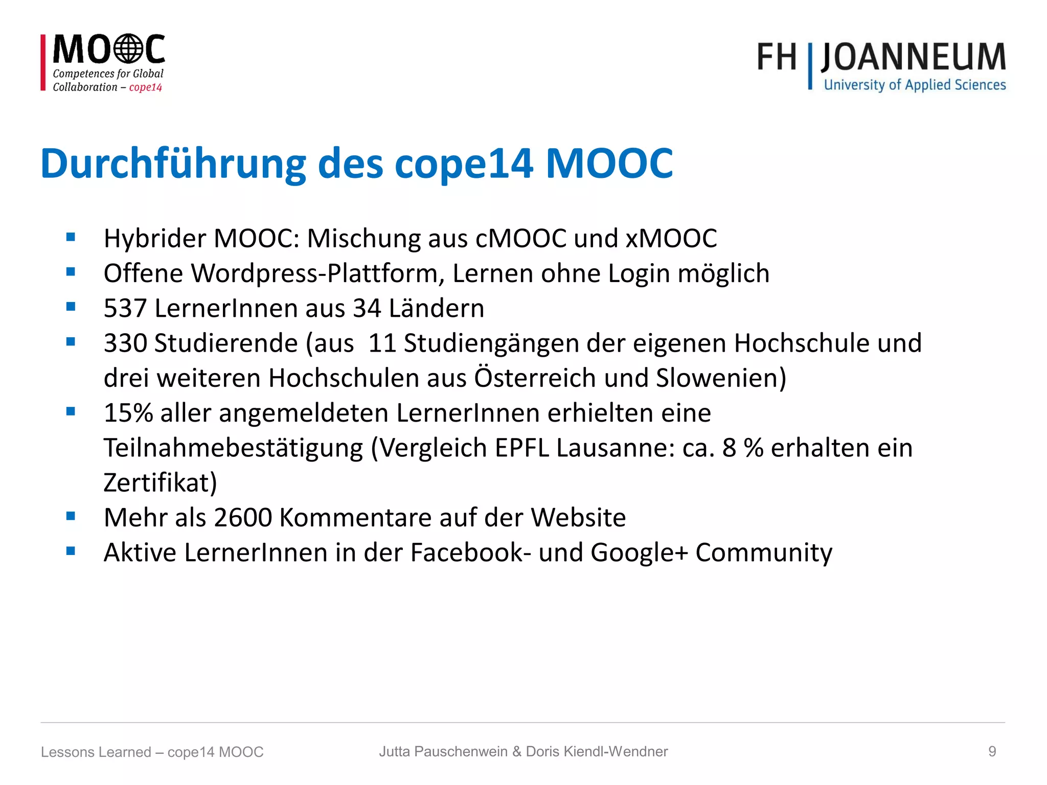 Durchführung des cope14 MOOC
 Hybrider MOOC: Mischung aus cMOOC und xMOOC
 Offene Wordpress-Plattform, Lernen ohne Login möglich
 537 LernerInnen aus 34 Ländern
 330 Studierende (aus 11 Studiengängen der eigenen Hochschule und
drei weiteren Hochschulen aus Österreich und Slowenien)
 15% aller angemeldeten LernerInnen erhielten eine
Teilnahmebestätigung (Vergleich EPFL Lausanne: ca. 8 % erhalten ein
Zertifikat)
 Mehr als 2600 Kommentare auf der Website
 Aktive LernerInnen in der Facebook- und Google+ Community
Jutta Pauschenwein & Doris Kiendl-Wendner 9Lessons Learned – cope14 MOOC
 