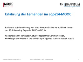 Erfahrung der Lernenden im cope14-MOOC
Basierend auf dem Vortrag von Maja Pivec und Erika Pernold im Rahmen
des 13. E-Learning Tages der FH JOANNEUM
Kooperation mit Tanja Jadin, Study Programme Communication,
Knowledge and Media at the University of Applied Sciences Upper Austria
Jutta Pauschenwein & Doris Kiendl-Wendner 15Lessons Learned – cope14 MOOC
 