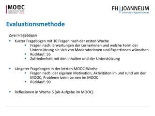 Evaluationsmethode
Zwei Fragebögen
 Kurzer Fragebogen mit 10 Fragen nach der ersten Woche
 Fragen nach: Erwartungen der LernerInnen und welche Form der
Unterstützung sie sich von Moderatorinnen und ExpertInnen wünschen
 Rücklauf: 56
 Zufriedenheit mit den Inhalten und der Unterstützung
 Längerer Fragebogen in der letzten MOOC-Woche
 Fragen nach: der eigenen Motivation, Aktivitäten im und rund um den
MOOC, Probleme beim Lernen im MOOC
 Rücklauf: 90
 Reflexionen in Woche 6 (als Aufgabe im MOOC)
 