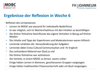 Ergebnisse der Reflexion in Woche 6
Reflexion des Lernprozesses
+ Lernen im MOOC war passend für individuelle Bedürfnisse
+ Es war möglich, sich im Wochenrhythmus mit den Inhalten zu beschäftigen
+ Die Online-Teilnahme beeinflusste das eigene Verhalten in Bezug auf Online-
Medien
+ Die Inhalte und Tipps der ExpertInnen und Moderatorinnen waren hilfreich
+ Lernende schätzten die Herausforderung der Aufgaben
+ Lernende übten Cross Cultural Communication und ihr Englisch
~ Das vorhandene Material war (fast) zu viel
- Die Online-Teilnahme war zeitintensiv
- Die Vorteile, in einem MOOC zu lernen, waren unklar
- Einige hätten Lernen in kleineren, geschlossenen Gruppen vorgezogen.
- Einige hätten traditionellen Präsenzunterricht oder ein Buch vorgezogen.
 