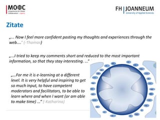 Zitate
„... Now I feel more confident posting my thoughts and experiences through the
web....“ (-Thomas)
„...I tried to keep my comments short and reduced to the most important
information, so that they stay interesting. ...“ (-Anna)
„…For me it is e-learning at a different
level. It is very helpful and inspiring to get
so much input, to have competent
moderators and facilitators, to be able to
learn where and when I want (or am able
to make time) ...“ (-Katharina)
 