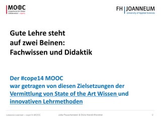 Gute Lehre steht
auf zwei Beinen:
Fachwissen und Didaktik
Der #cope14 MOOC
war getragen von diesen Zielsetzungen der
Vermittlung von State of the Art Wissen und
innovativen Lehrmethoden
Jutta Pauschenwein & Doris Kiendl-Wendner 2Lessons Learned – cope14 MOOC
 