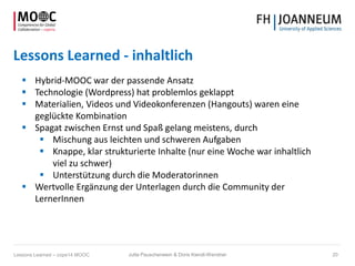 Lessons Learned - inhaltlich
 Hybrid-MOOC war der passende Ansatz
 Technologie (Wordpress) hat problemlos geklappt
 Materialien, Videos und Videokonferenzen (Hangouts) waren eine
geglückte Kombination
 Spagat zwischen Ernst und Spaß gelang meistens, durch
 Mischung aus leichten und schweren Aufgaben
 Knappe, klar strukturierte Inhalte (nur eine Woche war inhaltlich
viel zu schwer)
 Unterstützung durch die Moderatorinnen
 Wertvolle Ergänzung der Unterlagen durch die Community der
LernerInnen
Jutta Pauschenwein & Doris Kiendl-Wendner 20Lessons Learned – cope14 MOOC
 