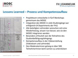 Lessons Learned – Prozess und Kompetenzaufbau
 Projektteam entwickelte in fünf Workshops
gemeinsam das MOOC
 Integration des MOOC in viele Studiengänge war
erfolgreich (4 Departments der FHJ)
 Alle beteiligten Lehrenden wünschen sich eine
Wiederholung, wissen nun besser, wie sie den
MOOC integrieren werden
 Besonders erfreulich war die Teilnahme des
Studienbefähigungslehrgangs
 Kompetenzaufbau in der Videoerstellung
(Videoteam und Lehrende)
 Den Moderatorinnen gelang es über 500
TeilnehmerInnen beim Lernen zu unterstützen
Jutta Pauschenwein & Doris Kiendl-Wendner 21Lessons Learned – cope14 MOOC
 