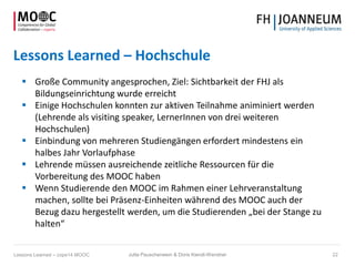 Lessons Learned – Hochschule
 Große Community angesprochen, Ziel: Sichtbarkeit der FHJ als
Bildungseinrichtung wurde erreicht
 Einige Hochschulen konnten zur aktiven Teilnahme animiniert werden
(Lehrende als visiting speaker, LernerInnen von drei weiteren
Hochschulen)
 Einbindung von mehreren Studiengängen erfordert mindestens ein
halbes Jahr Vorlaufphase
 Lehrende müssen ausreichende zeitliche Ressourcen für die
Vorbereitung des MOOC haben
 Wenn Studierende den MOOC im Rahmen einer Lehrveranstaltung
machen, sollte bei Präsenz-Einheiten während des MOOC auch der
Bezug dazu hergestellt werden, um die Studierenden „bei der Stange zu
halten“
Jutta Pauschenwein & Doris Kiendl-Wendner 22Lessons Learned – cope14 MOOC
 