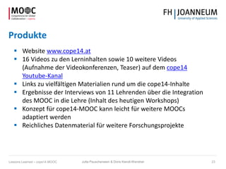 Produkte
 Website www.cope14.at
 16 Videos zu den Lerninhalten sowie 10 weitere Videos
(Aufnahme der Videokonferenzen, Teaser) auf dem cope14
Youtube-Kanal
 Links zu vielfältigen Materialien rund um die cope14-Inhalte
 Ergebnisse der Interviews von 11 Lehrenden über die Integration
des MOOC in die Lehre (Inhalt des heutigen Workshops)
 Konzept für cope14-MOOC kann leicht für weitere MOOCs
adaptiert werden
 Reichliches Datenmaterial für weitere Forschungsprojekte
Jutta Pauschenwein & Doris Kiendl-Wendner 23Lessons Learned – cope14 MOOC
 