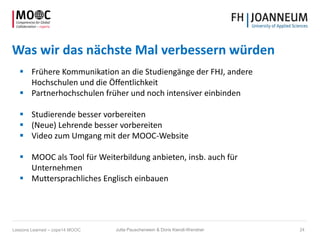Was wir das nächste Mal verbessern würden
 Frühere Kommunikation an die Studiengänge der FHJ, andere
Hochschulen und die Öffentlichkeit
 Partnerhochschulen früher und noch intensiver einbinden
 Studierende besser vorbereiten
 (Neue) Lehrende besser vorbereiten
 Video zum Umgang mit der MOOC-Website
 MOOC als Tool für Weiterbildung anbieten, insb. auch für
Unternehmen
 Muttersprachliches Englisch einbauen
Jutta Pauschenwein & Doris Kiendl-Wendner 24Lessons Learned – cope14 MOOC
 