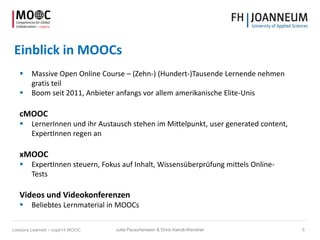 Einblick in MOOCs
 Massive Open Online Course – (Zehn-) (Hundert-)Tausende Lernende nehmen
gratis teil
 Boom seit 2011, Anbieter anfangs vor allem amerikanische Elite-Unis
cMOOC
 LernerInnen und ihr Austausch stehen im Mittelpunkt, user generated content,
ExpertInnen regen an
xMOOC
 ExpertInnen steuern, Fokus auf Inhalt, Wissensüberprüfung mittels Online-
Tests
Videos und Videokonferenzen
 Beliebtes Lernmaterial in MOOCs
Jutta Pauschenwein & Doris Kiendl-Wendner 5Lessons Learned – cope14 MOOC
 