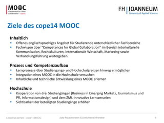 Ziele des cope14 MOOC
Inhaltlich
 Offenes englischsprachiges Angebot für Studierende unterschiedlicher Fachbereiche
 Fachwissen über “Competences for Global Collaboration” im Bereich interkulturelle
Kommunikation, Rechtskulturen, Internationale Wirtschaft, Marketing sowie
Verhandlungsführung weitergeben.
Prozess und Kompetenzaufbau
 Lernprozesse über Studiengangs- und Hochschulgrenzen hinweg ermöglichen
 Integration eines MOOC in die Hochschule versuchen
 Inhaltliche und technische Entwicklung eines MOOC erlernen
Hochschule
 Kooperation von drei Studiengängen (Business in Emerging Markets, Journalismus und
PR, Informationsdesign) und dem ZML-Innovative Lernszenarien
 Sichtbarkeit der beteiligten Studiengänge erhöhen
Jutta Pauschenwein & Doris Kiendl-Wendner 6Lessons Learned – cope14 MOOC
 