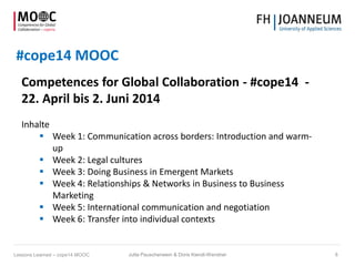 #cope14 MOOC
Competences for Global Collaboration - #cope14 -
22. April bis 2. Juni 2014
Inhalte
 Week 1: Communication across borders: Introduction and warm-
up
 Week 2: Legal cultures
 Week 3: Doing Business in Emergent Markets
 Week 4: Relationships & Networks in Business to Business
Marketing
 Week 5: International communication and negotiation
 Week 6: Transfer into individual contexts
Jutta Pauschenwein & Doris Kiendl-Wendner 8Lessons Learned – cope14 MOOC
 
