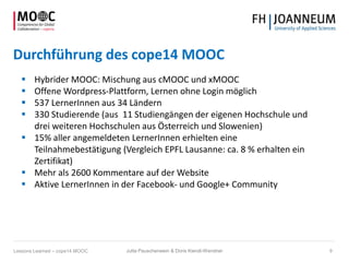 Durchführung des cope14 MOOC
 Hybrider MOOC: Mischung aus cMOOC und xMOOC
 Offene Wordpress-Plattform, Lernen ohne Login möglich
 537 LernerInnen aus 34 Ländern
 330 Studierende (aus 11 Studiengängen der eigenen Hochschule und
drei weiteren Hochschulen aus Österreich und Slowenien)
 15% aller angemeldeten LernerInnen erhielten eine
Teilnahmebestätigung (Vergleich EPFL Lausanne: ca. 8 % erhalten ein
Zertifikat)
 Mehr als 2600 Kommentare auf der Website
 Aktive LernerInnen in der Facebook- und Google+ Community
Jutta Pauschenwein & Doris Kiendl-Wendner 9Lessons Learned – cope14 MOOC
 