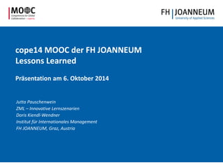 cope14 MOOC der FH JOANNEUM
Lessons Learned
Präsentation am 6. Oktober 2014
Jutta Pauschenwein
ZML – Innovative Lernszenarien
Doris Kiendl-Wendner
Institut für Internationales Management
FH JOANNEUM, Graz, Austria
 