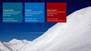 Dominic Brander              Yves Meili                   Roland Cajacob
snowflake productions gmbh   snowflake productions gmbh   Südostschweiz Newmedia AG
Birmensdorferstrasse 94      Birmensdorferstrasse 94      Rheinfelsstrasse 1
8003 Zürich                  8003 Zürich                  7007 Chur

+41 58 680 32 57             +41 58 680 32 34             +41 81 255 55 85
dbrander@snowflake.ch        ymeili@snowflake.ch          roland.cajacob@newmedia.ch




                                                                                       18.09.2012
 