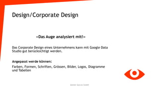 Design/Corporate Design
«Das Auge analysiert mit!»
Das Corporate Design eines Unternehmens kann mit Google Data
Studio gut berücksichtigt werden.
Angepasst werde können:
Farben, Formen, Schriften, Grössen, Bilder, Logos, Diagramme
und Tabellen
Atelier GoLive GmbH
 
