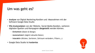 Um was geht es?
• Analyse von Digital Marketing-Kanälen und –Massnahmen mit der
Software Google Data Studio
• Wie Analysedaten von der Website, Social Media-Kanälen, weiteren
digitalen Quellen und Kampagnen dargestellt werden können.
◦ Einheitlich (Daten & Design)
◦ Automatisiert (täglich aktuelle Daten)
◦ Interaktiv (Klicken, Sortieren, Zeitraum verändern, Filtern,…)
• Google Data Studio ist kostenlos
Atelier GoLive GmbH
 