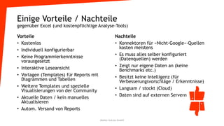 Einige Vorteile / Nachteile
gegenüber Excel (und kostenpflichtige Analyse-Tools)
Vorteile
• Kostenlos
• Individuell konfigurierbar
• Keine Programmierkenntnisse
vorausgesetzt
• Interaktive Leseansicht
• Vorlagen (Templates) für Reports mit
Diagrammen und Tabellen
• Weitere Templates und spezielle
Visualisierungen von der Community
• Aktuelle Daten / kein manuelles
Aktualisieren
• Autom. Versand von Reports
Nachteile
• Konnektoren für «Nicht-Google»-Quellen
kosten meistens
• Es muss alles selber konfiguriert
(Datenquellen) werden
• Zeigt nur eigene Daten an (keine
Benchmarks etc.)
• Besitzt keine Intelligenz (für
Verbesserungsvorschläge / Erkenntnisse)
• Langsam / stockt (Cloud)
• Daten sind auf externen Servern
Atelier GoLive GmbH
 