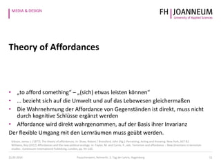 MEDIA & DESIGN
Theory of Affordances
• „to afford something“ – „(sich) etwas leisten können“
• … bezieht sich auf die Umwelt und auf das Lebewesen gleichermaßen
• Die Wahrnehmung der Affordance von Gegenständen ist direkt, muss nicht
durch kognitive Schlüsse ergänzt werden
• Affordance wird direkt wahrgenommen, auf der Basis ihrer Invarianz
Der flexible Umgang mit den Lernräumen muss geübt werden.
11
Gibson, James J. (1977). The theory of affordances. In: Shaw, Robert / Bransford, John (Hg.): Perceiving, Acting and Knowing. New York, S67-82.
Williams, Roy (2012) Affordances and the new political ecology. In: Taylor, M. and Currie, P., eds. Terrorism and affordance :. New directions in terrorism
studies . Continuum International Publishing, London, pp. 93-120.
21.05.2014 Pauschenwein, Reimerth: 2. Tag der Lehre, Hagenberg
 