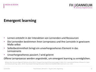 MEDIA & DESIGN
Emergent learning
• Lernen entsteht in der Interaktion von Lernenden und Ressourcen
• Die Lernenden bestimmen ihren Lernprozess und ihre Lernziele in gewissem
Maße selbst
• Selbstbestimmtheit bringt ein unvorhergesehenes Element in das
Lernszenario
• Unvorhergesehenes passiert / wird gelernt
Offene Lernprozesse werden angestrebt, um emergent learning zu ermöglichen.
12
Williams Roy, Karousou Regina & Mackness Jenny (2011). Emergent learning and learning ecologies in Web 2.0.In: International Review of Research in Open
and Distance Learning, 12(3) S. 39-59, http://www.irrodl.org/index.php/irrodl/article/view/883/1686, Stand vom 12.11. 2012
21.05.2014 Pauschenwein, Reimerth: 2. Tag der Lehre, Hagenberg
 