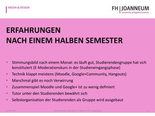 MEDIA & DESIGN
ERFAHRUNGEN
NACH EINEM HALBEN SEMESTER
• Stimmungsbild nach einem Monat: es läuft gut, Studierendengruppe hat sich
konstituiert (E-Moderationskurs in der Studieneingangsphase)
• Technik klappt meistens (Moodle, Google+Community, Hangouts)
• Manchmal gibt es noch Verwirrung
• Zusammenspiel Moodle und Google+ ist zu wenig definiert
• Tutor unter den Studierenden bewährt sich
• Selbstorganisation der Studierenden als Gruppe wird ausgebaut
1321.05.2014 Pauschenwein, Reimerth: 2. Tag der Lehre, Hagenberg
 