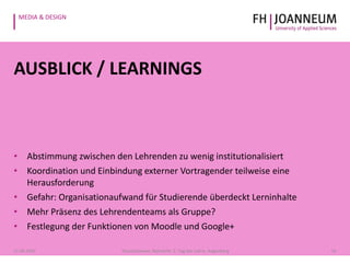 MEDIA & DESIGN
AUSBLICK / LEARNINGS
• Abstimmung zwischen den Lehrenden zu wenig institutionalisiert
• Koordination und Einbindung externer Vortragender teilweise eine
Herausforderung
• Gefahr: Organisationaufwand für Studierende überdeckt Lerninhalte
• Mehr Präsenz des Lehrendenteams als Gruppe?
• Festlegung der Funktionen von Moodle und Google+
1621.05.2014 Pauschenwein, Reimerth: 2. Tag der Lehre, Hagenberg
 