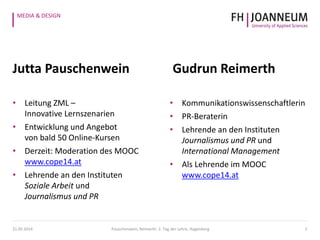 MEDIA & DESIGN
Jutta Pauschenwein Gudrun Reimerth
21.05.2014 Pauschenwein, Reimerth: 2. Tag der Lehre, Hagenberg 2
• Leitung ZML –
Innovative Lernszenarien
• Entwicklung und Angebot
von bald 50 Online-Kursen
• Derzeit: Moderation des MOOC
www.cope14.at
• Lehrende an den Instituten
Soziale Arbeit und
Journalismus und PR
• Kommunikationswissenschaftlerin
• PR-Beraterin
• Lehrende an den Instituten
Journalismus und PR und
International Management
• Als Lehrende im MOOC
www.cope14.at
 