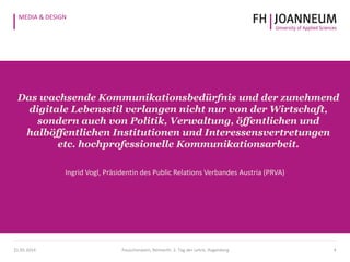 MEDIA & DESIGN
Das wachsende Kommunikationsbedürfnis und der zunehmend
digitale Lebensstil verlangen nicht nur von der Wirtschaft,
sondern auch von Politik, Verwaltung, öffentlichen und
halböffentlichen Institutionen und Interessensvertretungen
etc. hochprofessionelle Kommunikationsarbeit.
Ingrid Vogl, Präsidentin des Public Relations Verbandes Austria (PRVA)
421.05.2014 Pauschenwein, Reimerth: 2. Tag der Lehre, Hagenberg
 