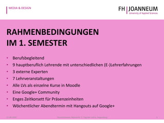 MEDIA & DESIGN
RAHMENBEDINGUNGEN
IM 1. SEMESTER
• Berufsbegleitend
• 9 hauptberuflich Lehrende mit unterschiedlichen (E-)Lehrerfahrungen
• 3 externe Experten
• 7 Lehrveranstaltungen
• Alle LVs als einzelne Kurse in Moodle
• Eine Google+ Community
• Enges Zeitkorsett für Präsenzeinheiten
• Wöchentlicher Abendtermin mit Hangouts auf Google+
521.05.2014 Pauschenwein, Reimerth: 2. Tag der Lehre, Hagenberg
 