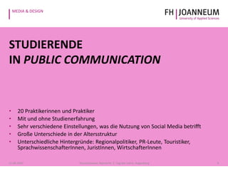 MEDIA & DESIGN
STUDIERENDE
IN PUBLIC COMMUNICATION
• 20 Praktikerinnen und Praktiker
• Mit und ohne Studienerfahrung
• Sehr verschiedene Einstellungen, was die Nutzung von Social Media betrifft
• Große Unterschiede in der Altersstruktur
• Unterschiedliche Hintergründe: Regionalpolitiker, PR-Leute, Touristiker,
SprachwissenschafterInnen, JuristInnen, WirtschafterInnen
621.05.2014 Pauschenwein, Reimerth: 2. Tag der Lehre, Hagenberg
 